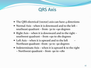 42
QRS Axis
 The QRS electrical (vector) axis can have 4 directions
 Normal Axis - when it is downward and to the left –
southeast quadrant – from -30 to +90 degrees
 Right Axis – when it is downward and to the right –
southwest quadrant – from +90 to 180 degrees
 Left Axis – when it is upward and to the left –
Northeast quadrant –from -30 to -90 degrees
 Indeterminate Axis – when it is upward & to the right
– Northwest quadrant – from -90 to +180
 