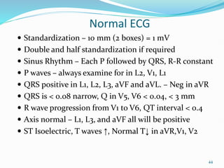 44
Normal ECG
 Standardization – 10 mm (2 boxes) = 1 mV
 Double and half standardization if required
 Sinus Rhythm – Each P followed by QRS, R-R constant
 P waves – always examine for in L2, V1, L1
 QRS positive in L1, L2, L3, aVF and aVL. – Neg in aVR
 QRS is < 0.08 narrow, Q in V5, V6 < 0.04, < 3 mm
 R wave progression from V1 to V6, QT interval < 0.4
 Axis normal – L1, L3, and aVF all will be positive
 ST Isoelectric, T waves ↑, Normal T↓ in aVR,V1, V2
 