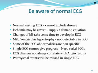 45
45
Be aware of normal ECG
 Normal Resting ECG – cannot exclude disease
 Ischemia may be covert – supply / demand equation
 Changes of MI take some time to develop in ECG
 Mild Ventricular hypertrophy - not detectable in ECG
 Some of the ECG abnormalities are non specific
 Single ECG cannot give progress – Need serial ECGs
 ECG changes not always correlate with Angio results
 Paroxysmal events will be missed in single ECG
 