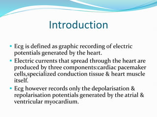 Introduction
 Ecg is defined as graphic recording of electric
potentials generated by the heart.
 Electric currents that spread through the heart are
produced by three components:cardiac pacemaker
cells,specialized conduction tissue & heart muscle
itself.
 Ecg however records only the depolarisation &
repolarisation potentials generated by the atrial &
ventricular myocardium.
 