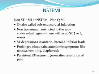 76
NSTEMI
Non ST ↑ MI or NSTEMI, Non Q MI
 Or also called sub-endocardial Infarction
 Non transmural, restricted to the sub-
endocardial region - there will be no ST ↑ or Q
waves
 ST depressions in anterio-lateral & inferior leads
 Prolonged chest pain, autonomic symptoms like
nausea, vomiting, diaphoresis
 Persistent ST-segment ↓even after resolution of
pain
 