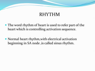 RHYTHM
 The word rhythm of heart is used to refer part of the
heart which is controlling activation sequence.
 Normal heart rhythm,with electrical activation
beginning in SA node ,is called sinus rhythm.
 