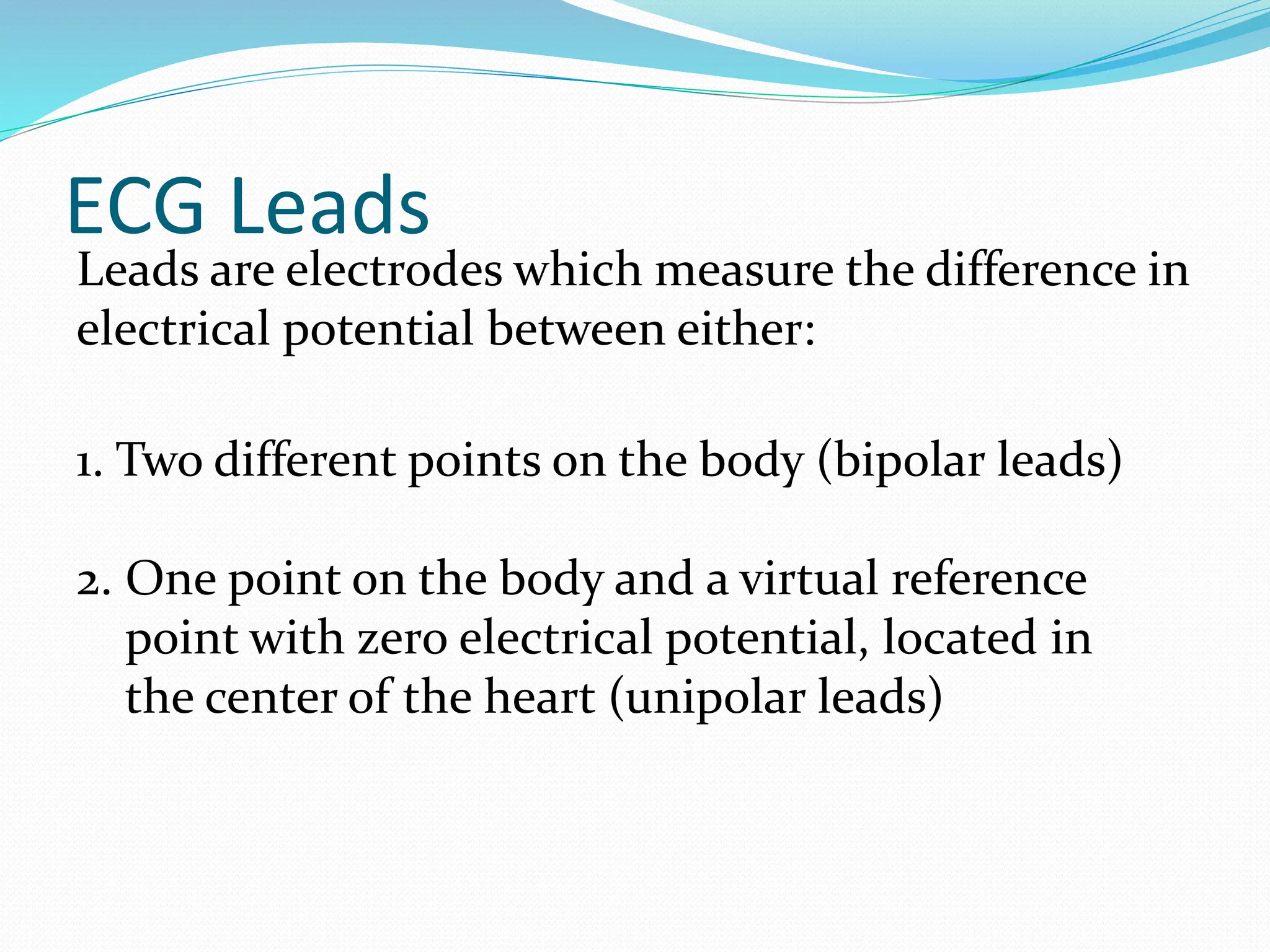 ECG Leads
Leads are electrodes which measure the difference in
electrical potential between either:
1. Two different points on the body (bipolar leads)
2. One point on the body and a virtual reference
point with zero electrical potential, located in
the center of the heart (unipolar leads)
 
