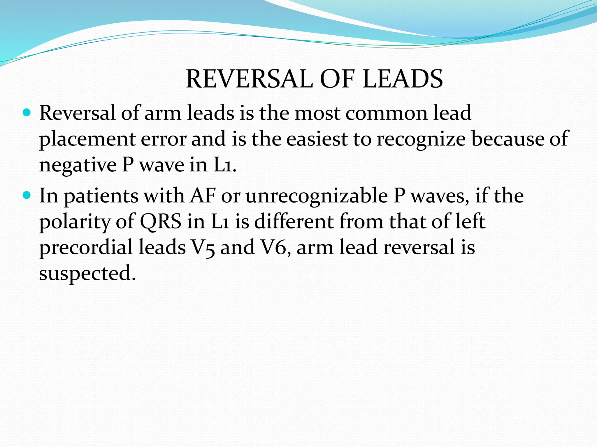 REVERSAL OF LEADS
 Reversal of arm leads is the most common lead
placement error and is the easiest to recognize because of
negative P wave in L1.
 In patients with AF or unrecognizable P waves, if the
polarity of QRS in L1 is different from that of left
precordial leads V5 and V6, arm lead reversal is
suspected.
 