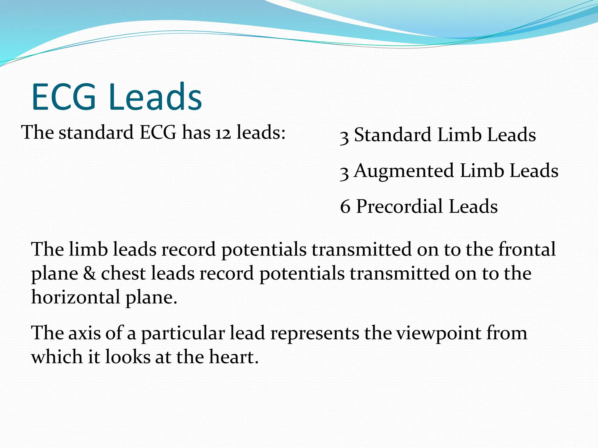ECG Leads
The standard ECG has 12 leads: 3 Standard Limb Leads
3 Augmented Limb Leads
6 Precordial Leads
The limb leads record potentials transmitted on to the frontal
plane & chest leads record potentials transmitted on to the
horizontal plane.
The axis of a particular lead represents the viewpoint from
which it looks at the heart.
 