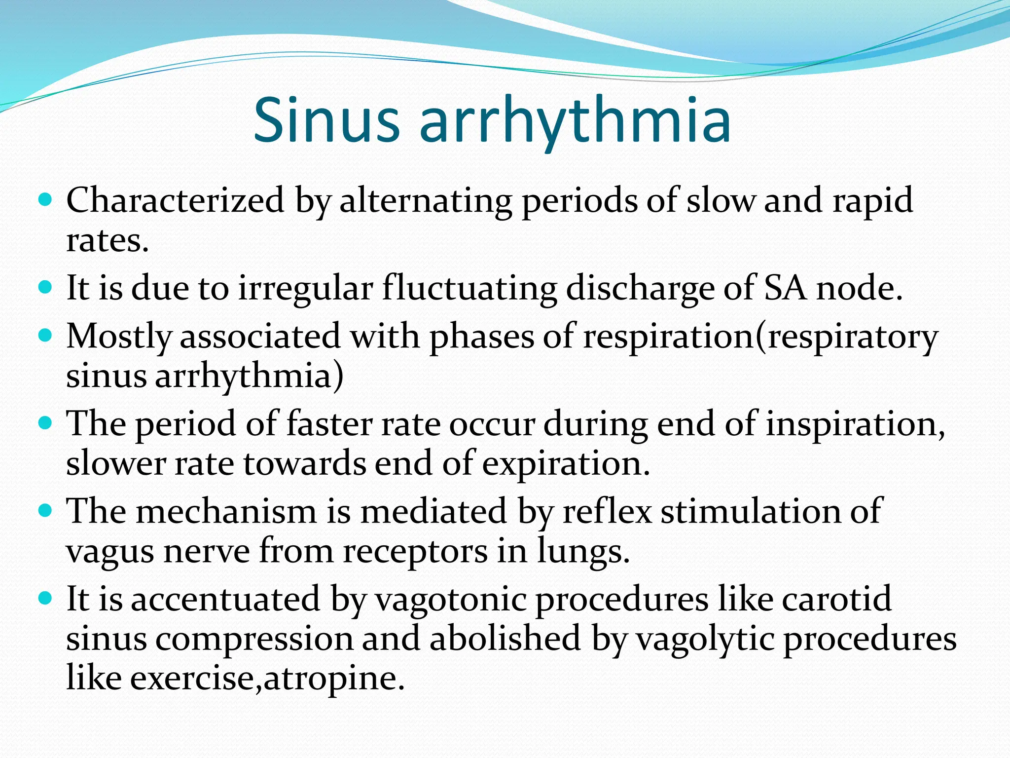 Sinus arrhythmia
 Characterized by alternating periods of slow and rapid
rates.
 It is due to irregular fluctuating discharge of SA node.
 Mostly associated with phases of respiration(respiratory
sinus arrhythmia)
 The period of faster rate occur during end of inspiration,
slower rate towards end of expiration.
 The mechanism is mediated by reflex stimulation of
vagus nerve from receptors in lungs.
 It is accentuated by vagotonic procedures like carotid
sinus compression and abolished by vagolytic procedures
like exercise,atropine.
 