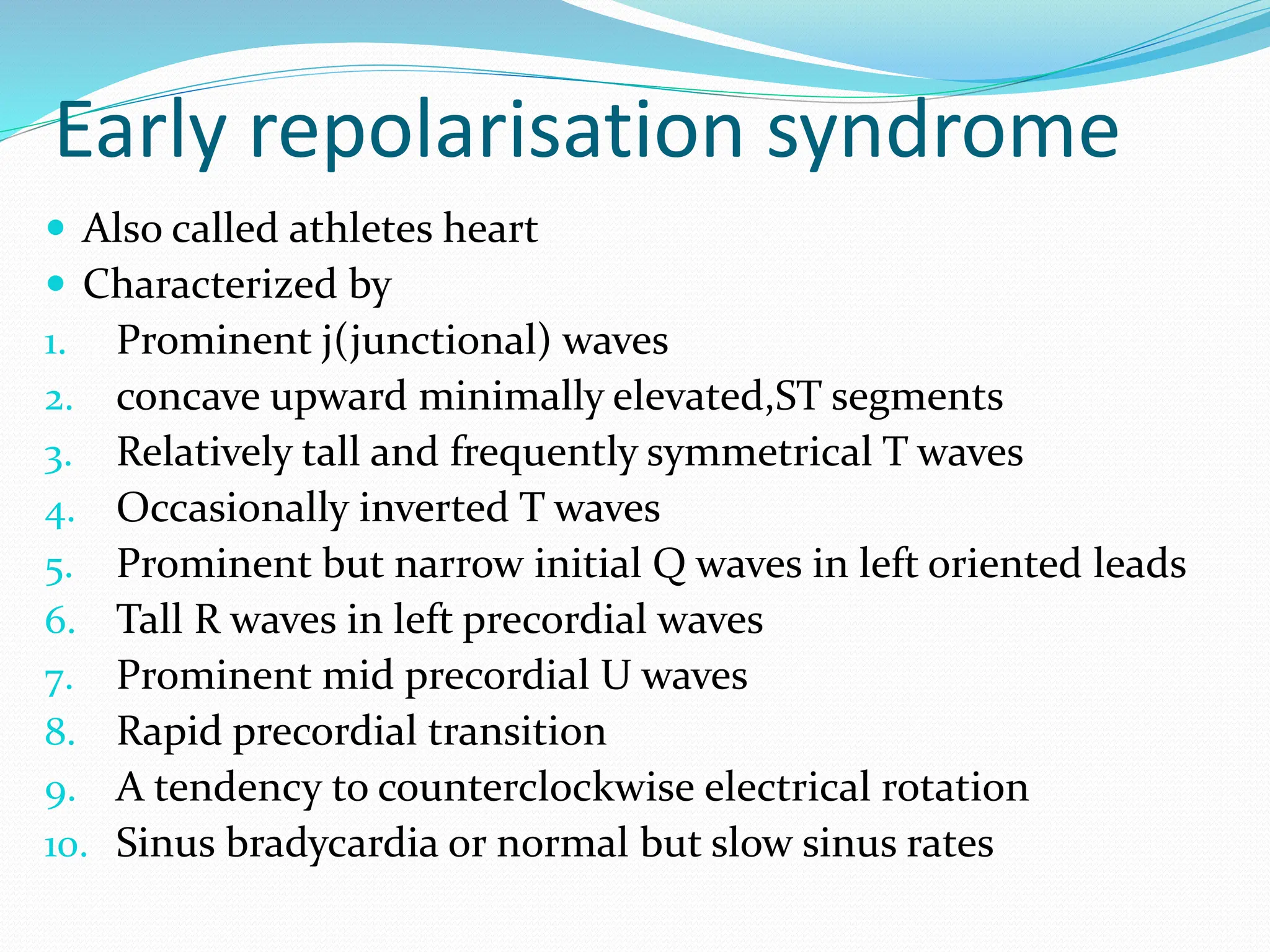Early repolarisation syndrome
 Also called athletes heart
 Characterized by
1. Prominent j(junctional) waves
2. concave upward minimally elevated,ST segments
3. Relatively tall and frequently symmetrical T waves
4. Occasionally inverted T waves
5. Prominent but narrow initial Q waves in left oriented leads
6. Tall R waves in left precordial waves
7. Prominent mid precordial U waves
8. Rapid precordial transition
9. A tendency to counterclockwise electrical rotation
10. Sinus bradycardia or normal but slow sinus rates
 