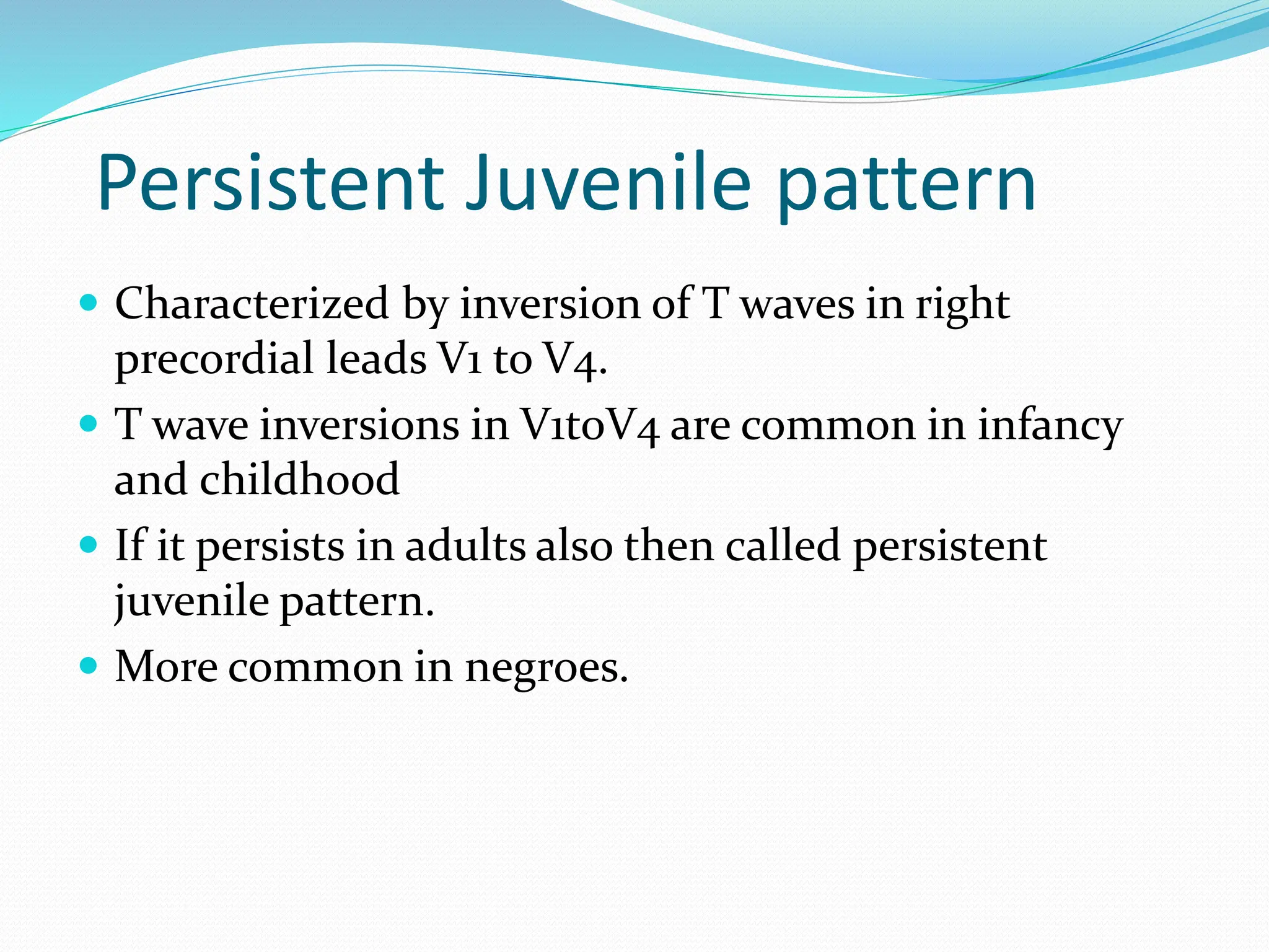 Persistent Juvenile pattern
 Characterized by inversion of T waves in right
precordial leads V1 to V4.
 T wave inversions in V1toV4 are common in infancy
and childhood
 If it persists in adults also then called persistent
juvenile pattern.
 More common in negroes.
 