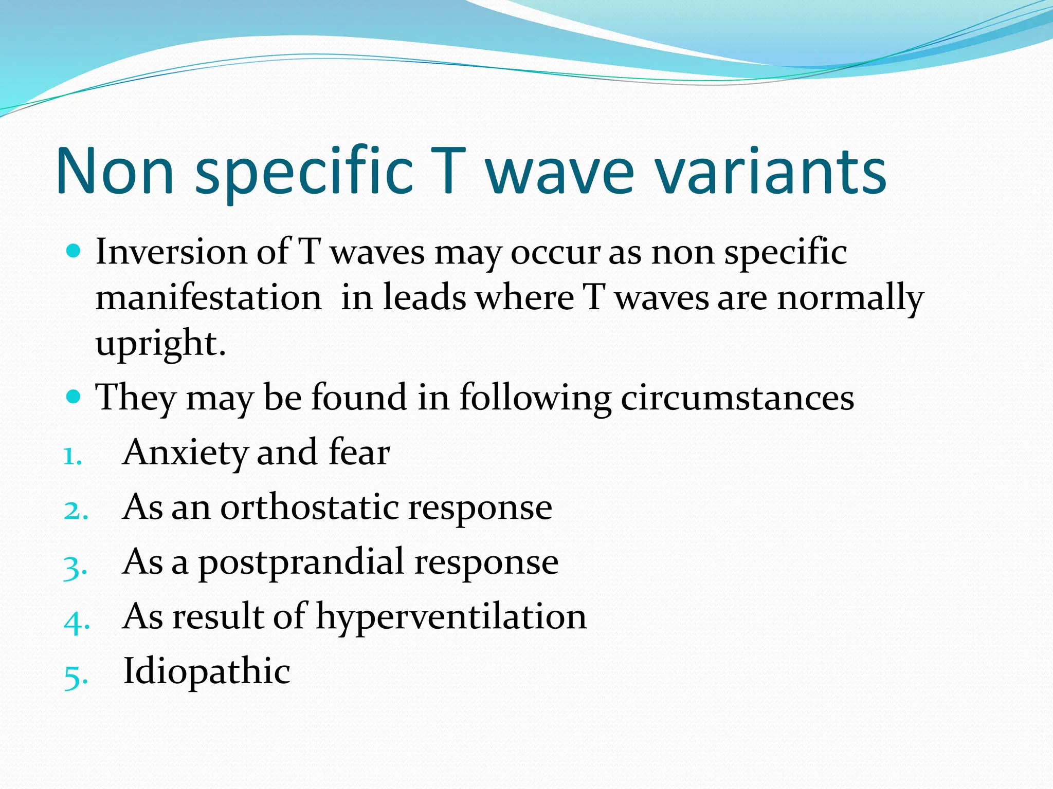 Non specific T wave variants
 Inversion of T waves may occur as non specific
manifestation in leads where T waves are normally
upright.
 They may be found in following circumstances
1. Anxiety and fear
2. As an orthostatic response
3. As a postprandial response
4. As result of hyperventilation
5. Idiopathic
 