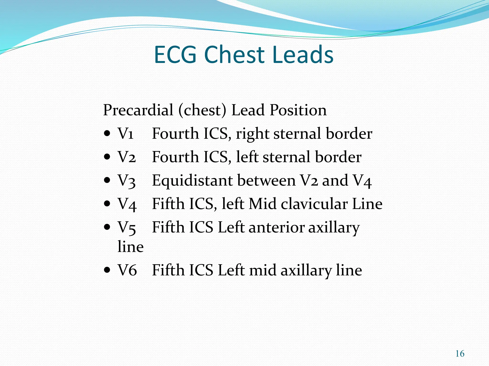 16
Precardial (chest) Lead Position
 V1 Fourth ICS, right sternal border
 V2 Fourth ICS, left sternal border
 V3 Equidistant between V2 and V4
 V4 Fifth ICS, left Mid clavicular Line
 V5 Fifth ICS Left anterior axillary
line
 V6 Fifth ICS Left mid axillary line
ECG Chest Leads
 
