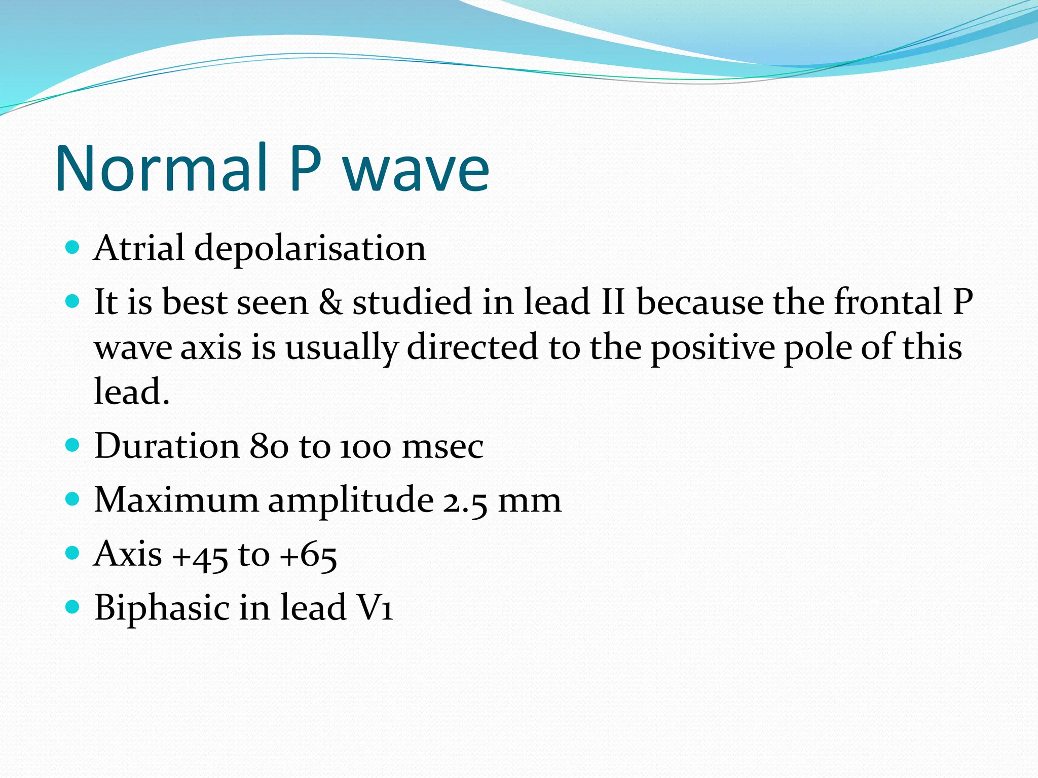 Normal P wave
 Atrial depolarisation
 It is best seen & studied in lead II because the frontal P
wave axis is usually directed to the positive pole of this
lead.
 Duration 80 to 100 msec
 Maximum amplitude 2.5 mm
 Axis +45 to +65
 Biphasic in lead V1
 