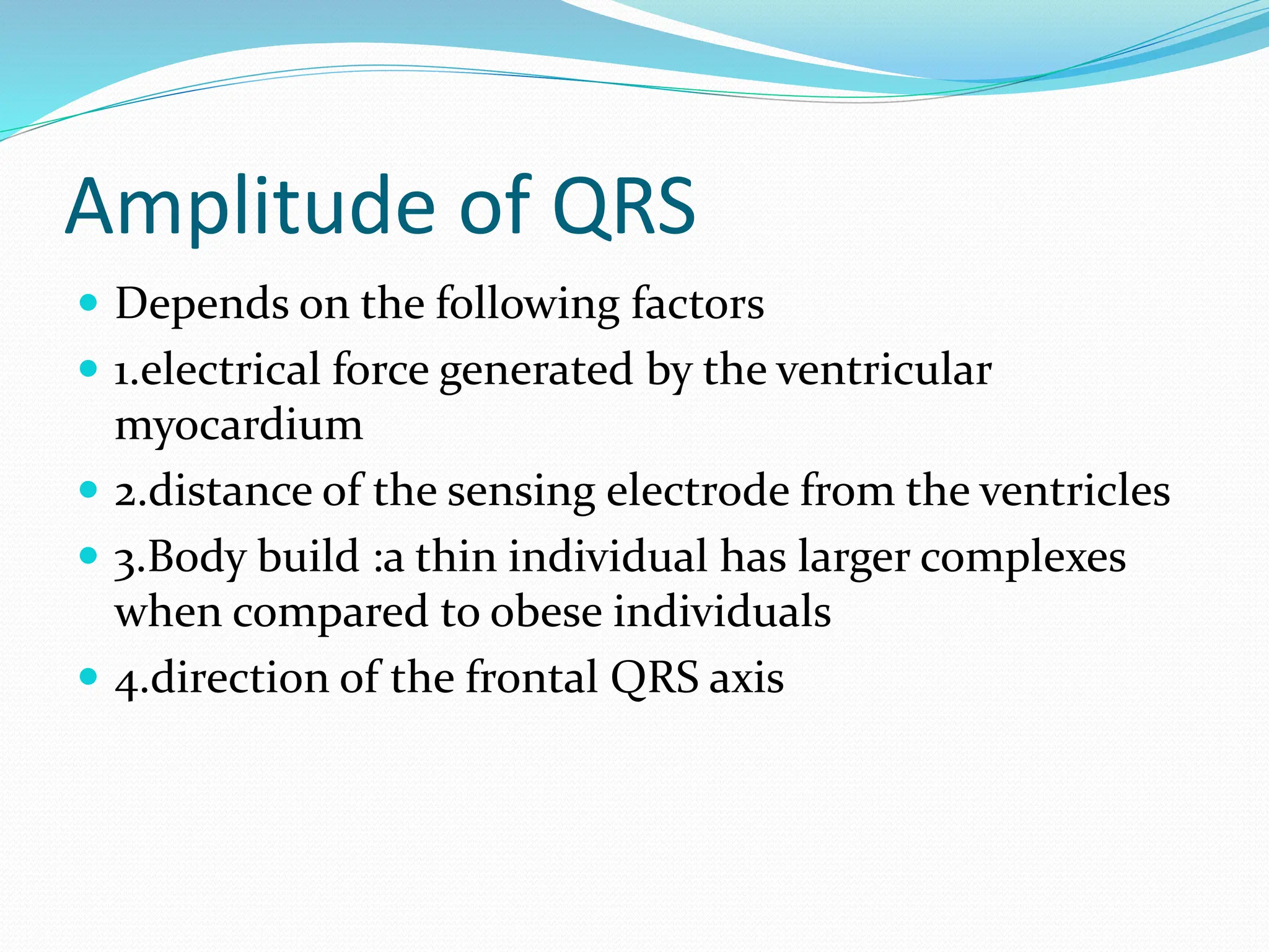 Amplitude of QRS
 Depends on the following factors
 1.electrical force generated by the ventricular
myocardium
 2.distance of the sensing electrode from the ventricles
 3.Body build :a thin individual has larger complexes
when compared to obese individuals
 4.direction of the frontal QRS axis
 