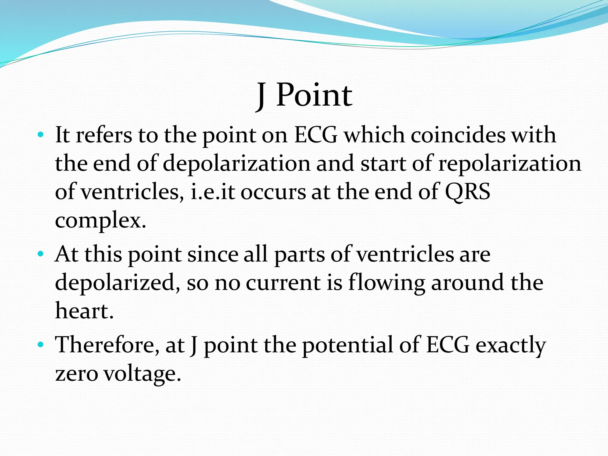 J Point
• It refers to the point on ECG which coincides with
the end of depolarization and start of repolarization
of ventricles, i.e.it occurs at the end of QRS
complex.
• At this point since all parts of ventricles are
depolarized, so no current is flowing around the
heart.
• Therefore, at J point the potential of ECG exactly
zero voltage.
 