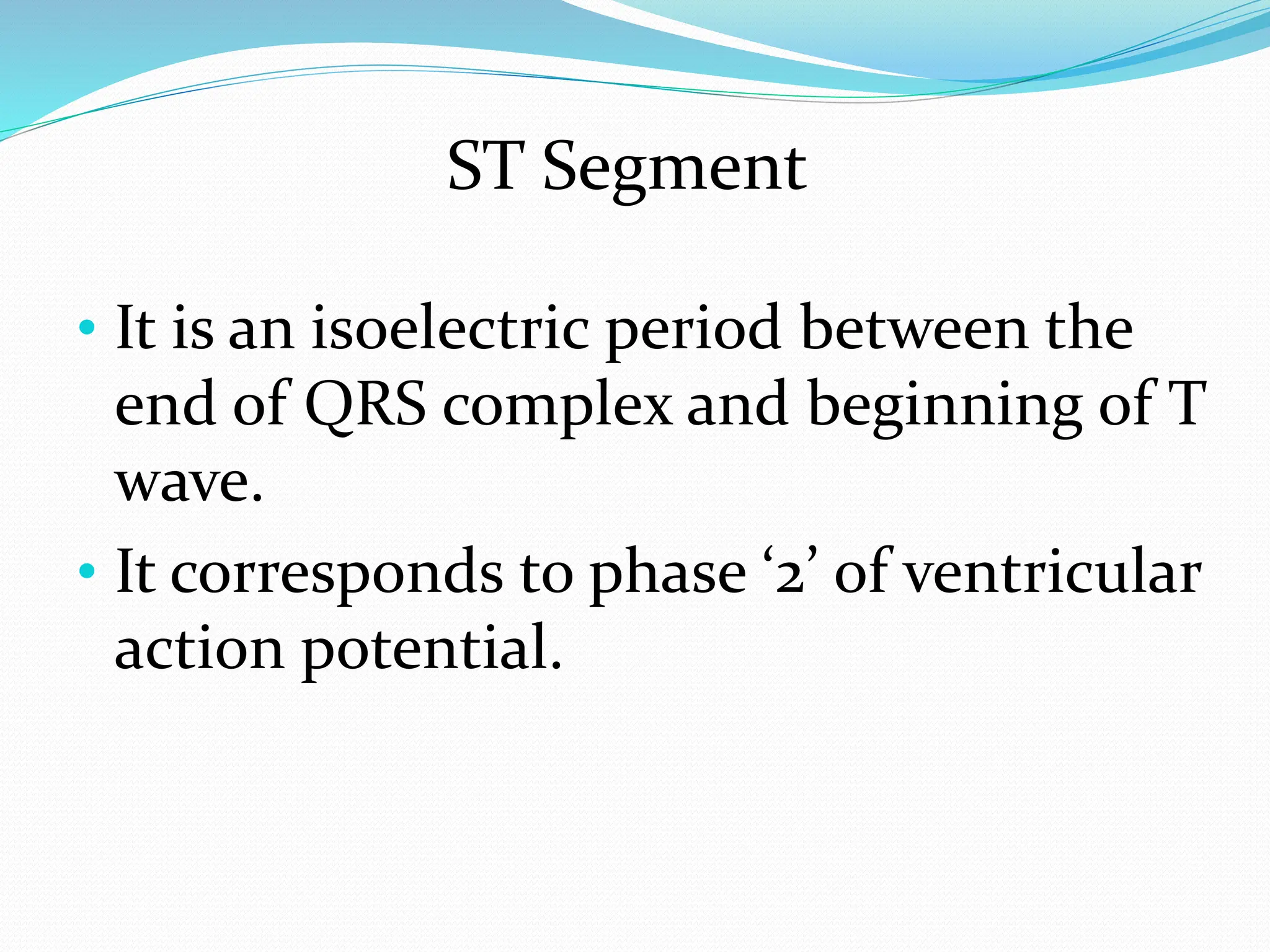 ST Segment
• It is an isoelectric period between the
end of QRS complex and beginning of T
wave.
• It corresponds to phase ‘2’ of ventricular
action potential.
 