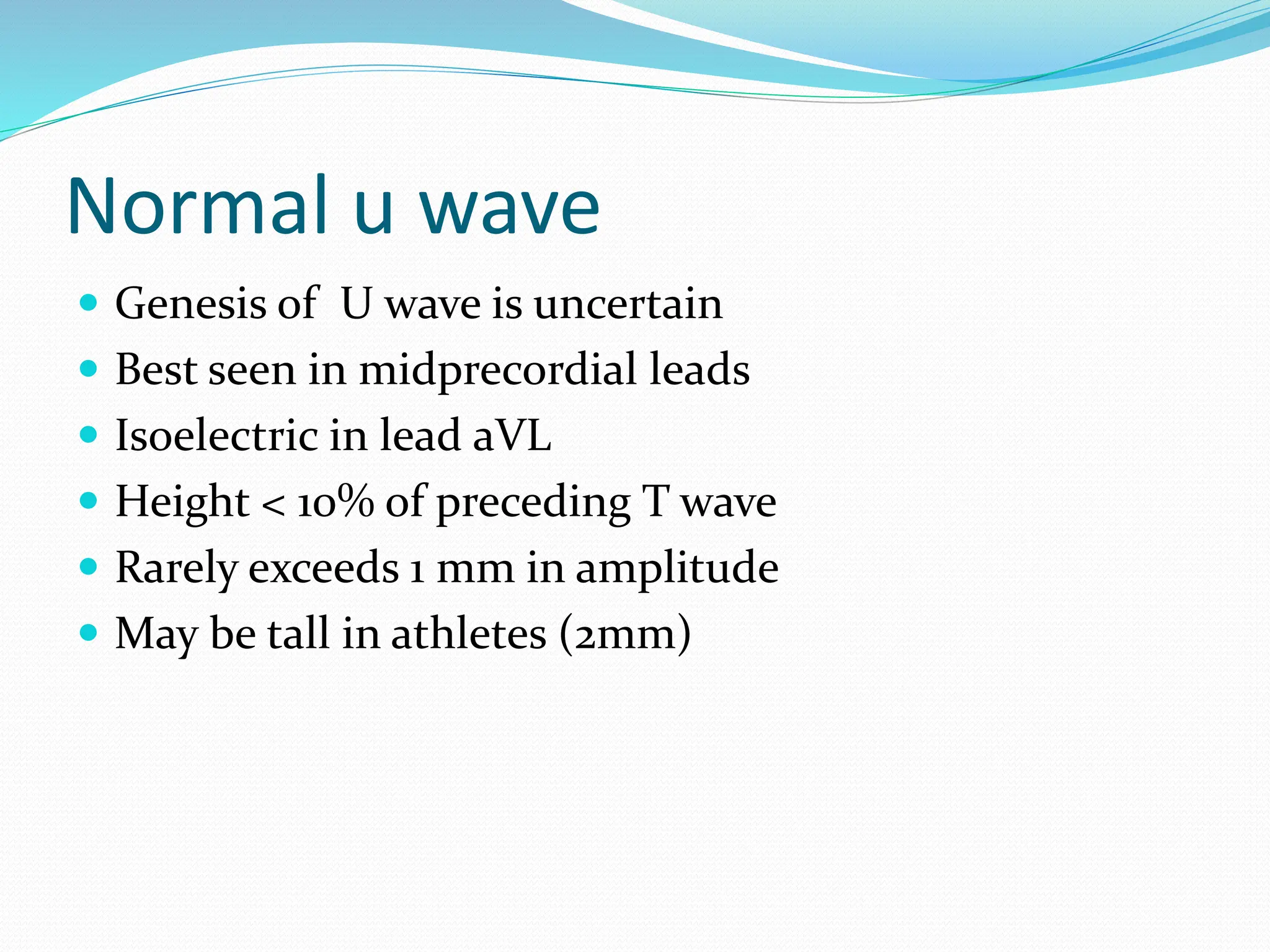 Normal u wave
 Genesis of U wave is uncertain
 Best seen in midprecordial leads
 Isoelectric in lead aVL
 Height < 10% of preceding T wave
 Rarely exceeds 1 mm in amplitude
 May be tall in athletes (2mm)
 