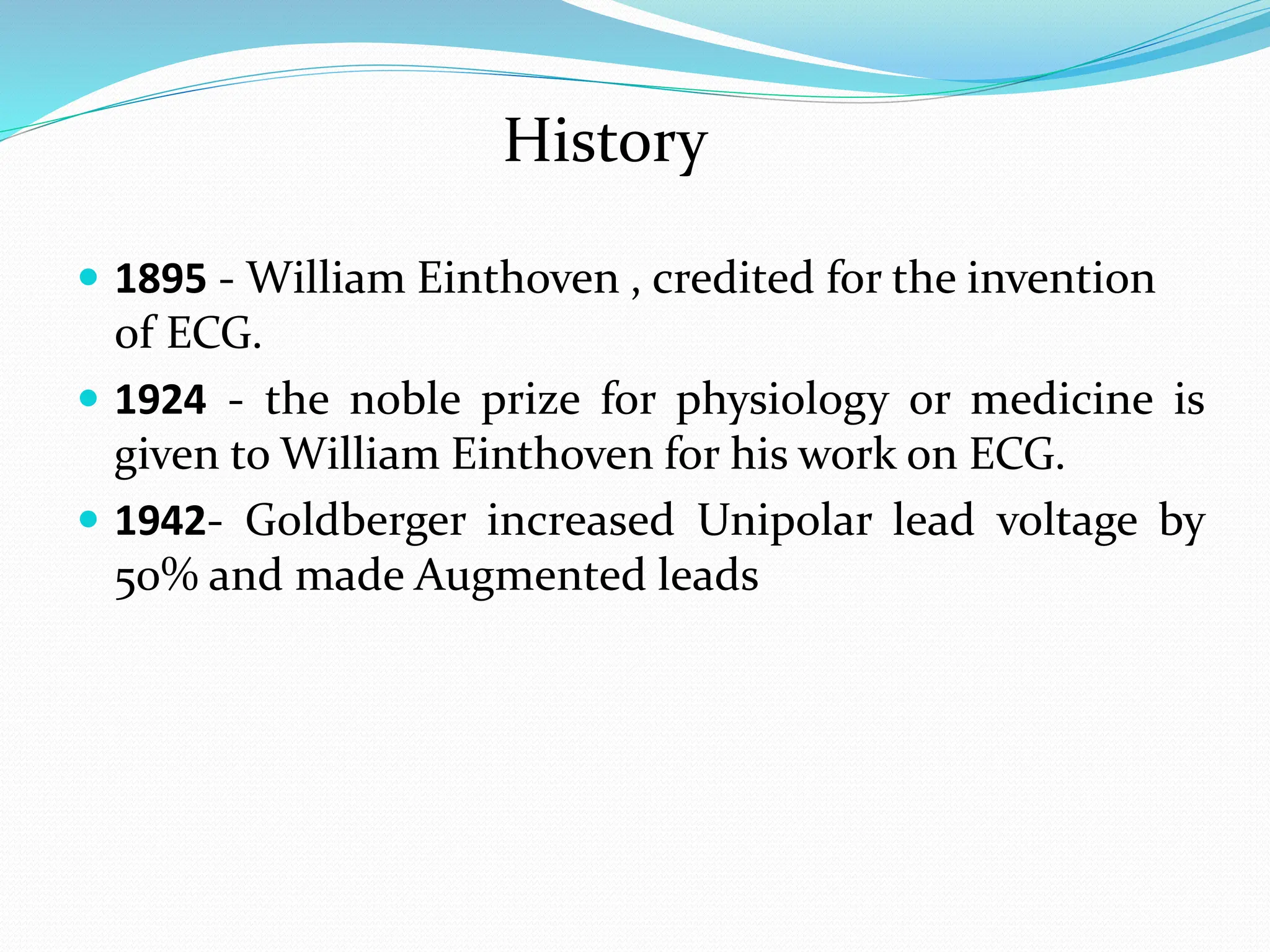 History
 1895 - William Einthoven , credited for the invention
of ECG.
 1924 - the noble prize for physiology or medicine is
given to William Einthoven for his work on ECG.
 1942- Goldberger increased Unipolar lead voltage by
50% and made Augmented leads
 