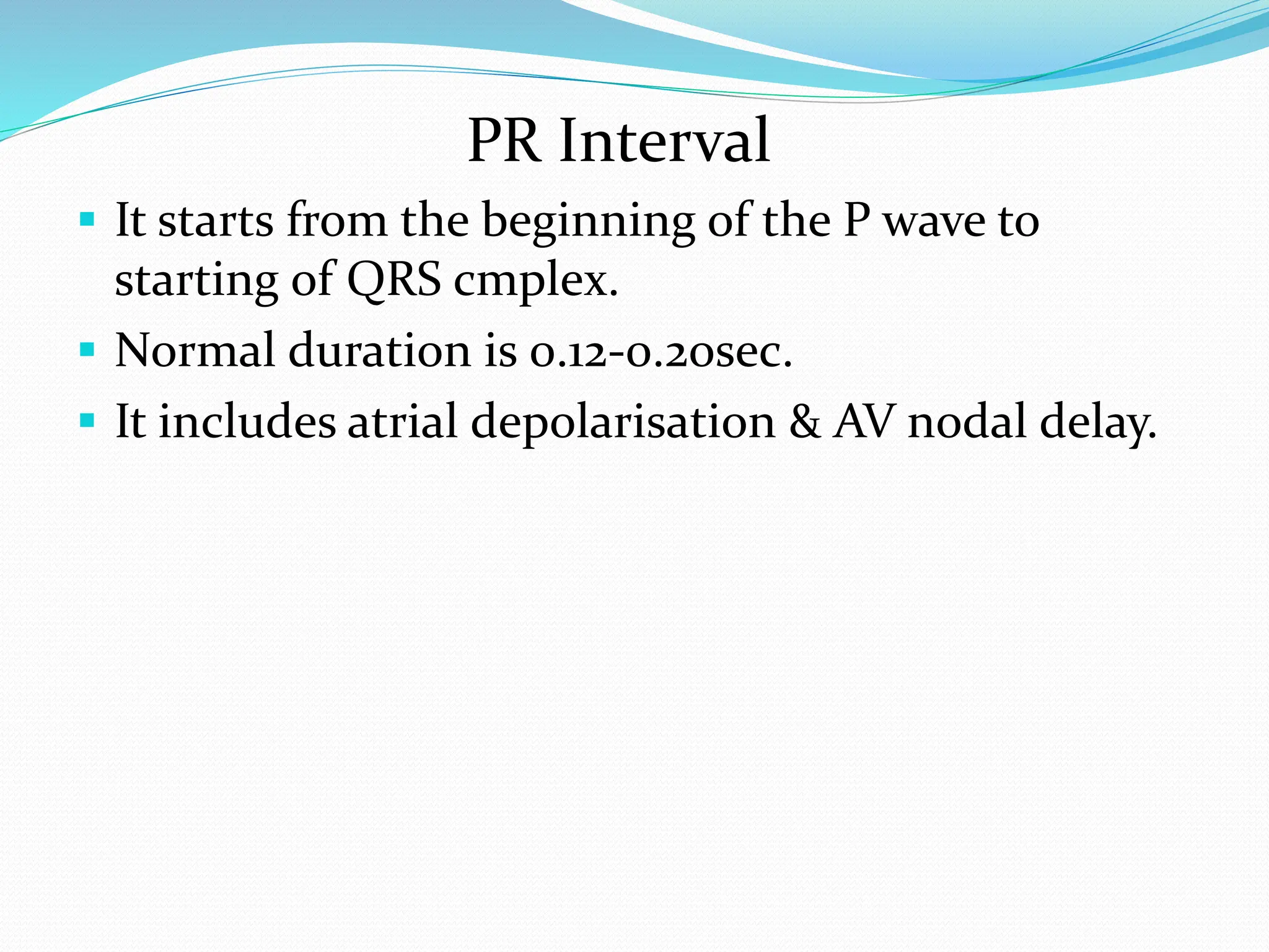 PR Interval
 It starts from the beginning of the P wave to
starting of QRS cmplex.
 Normal duration is 0.12-0.2osec.
 It includes atrial depolarisation & AV nodal delay.
 