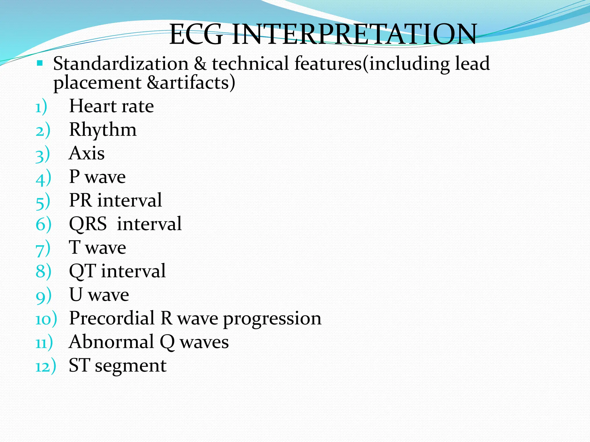 ECG INTERPRETATION
 Standardization & technical features(including lead
placement &artifacts)
1) Heart rate
2) Rhythm
3) Axis
4) P wave
5) PR interval
6) QRS interval
7) T wave
8) QT interval
9) U wave
10) Precordial R wave progression
11) Abnormal Q waves
12) ST segment
 