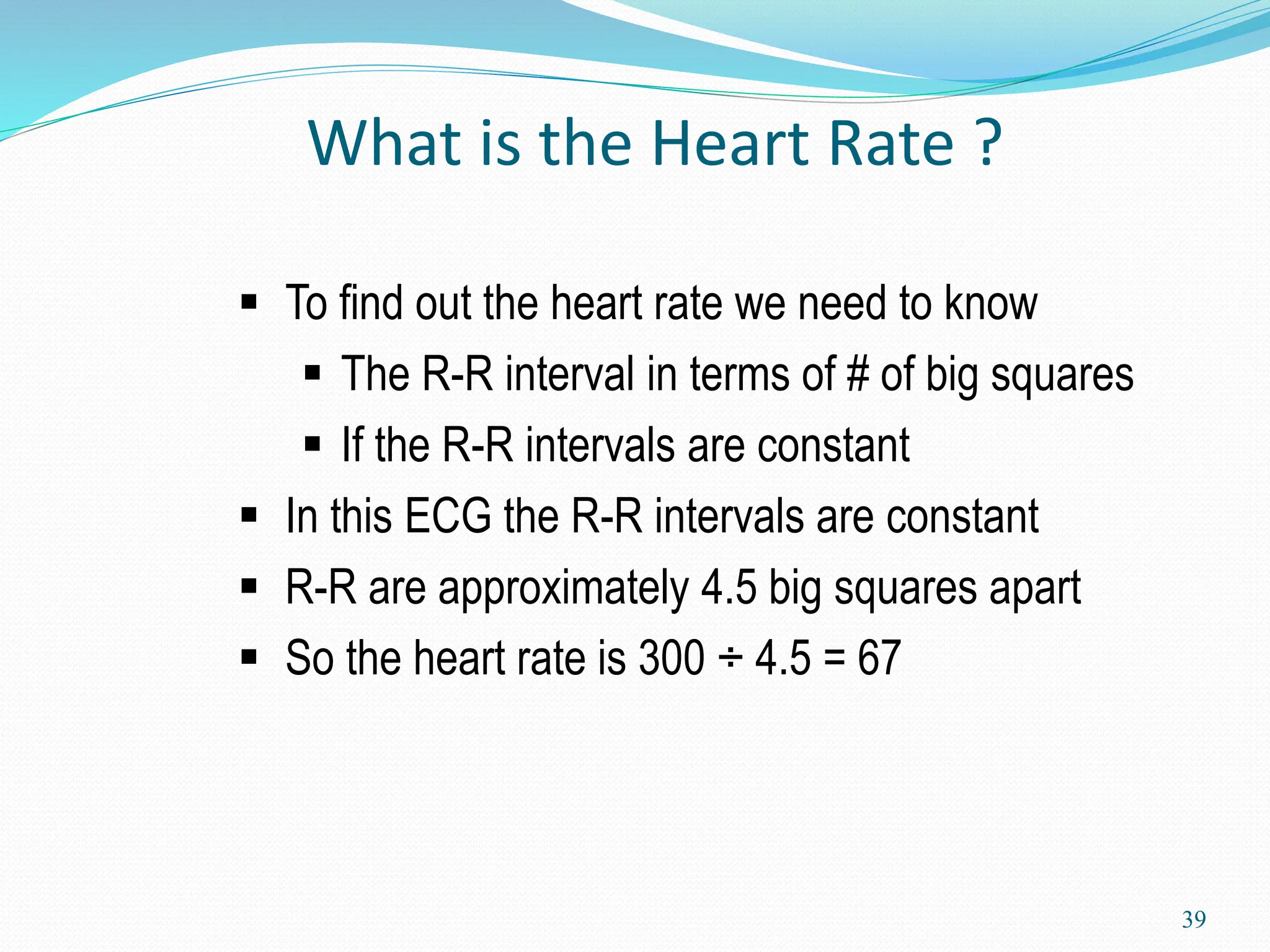 39
 To find out the heart rate we need to know
 The R-R interval in terms of # of big squares
 If the R-R intervals are constant
 In this ECG the R-R intervals are constant
 R-R are approximately 4.5 big squares apart
 So the heart rate is 300 ÷ 4.5 = 67
What is the Heart Rate ?
 