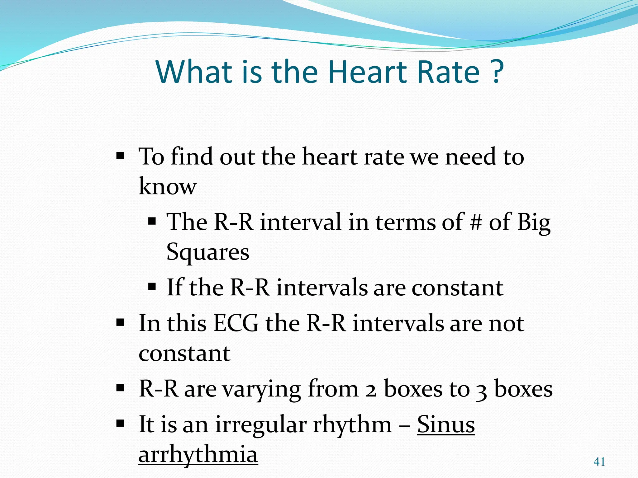 41
 To find out the heart rate we need to
know
 The R-R interval in terms of # of Big
Squares
 If the R-R intervals are constant
 In this ECG the R-R intervals are not
constant
 R-R are varying from 2 boxes to 3 boxes
 It is an irregular rhythm – Sinus
arrhythmia
What is the Heart Rate ?
 