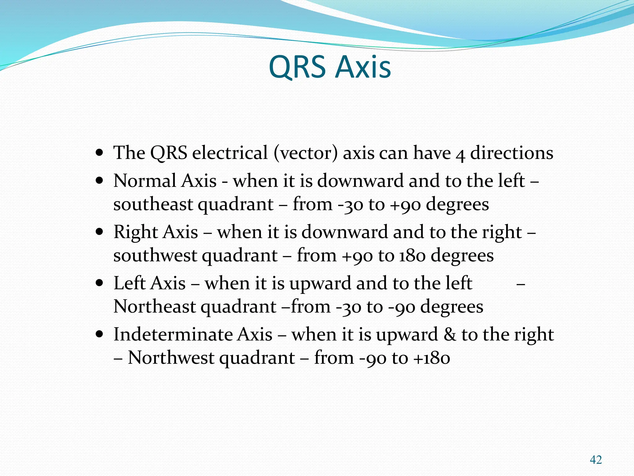 42
QRS Axis
 The QRS electrical (vector) axis can have 4 directions
 Normal Axis - when it is downward and to the left –
southeast quadrant – from -30 to +90 degrees
 Right Axis – when it is downward and to the right –
southwest quadrant – from +90 to 180 degrees
 Left Axis – when it is upward and to the left –
Northeast quadrant –from -30 to -90 degrees
 Indeterminate Axis – when it is upward & to the right
– Northwest quadrant – from -90 to +180
 