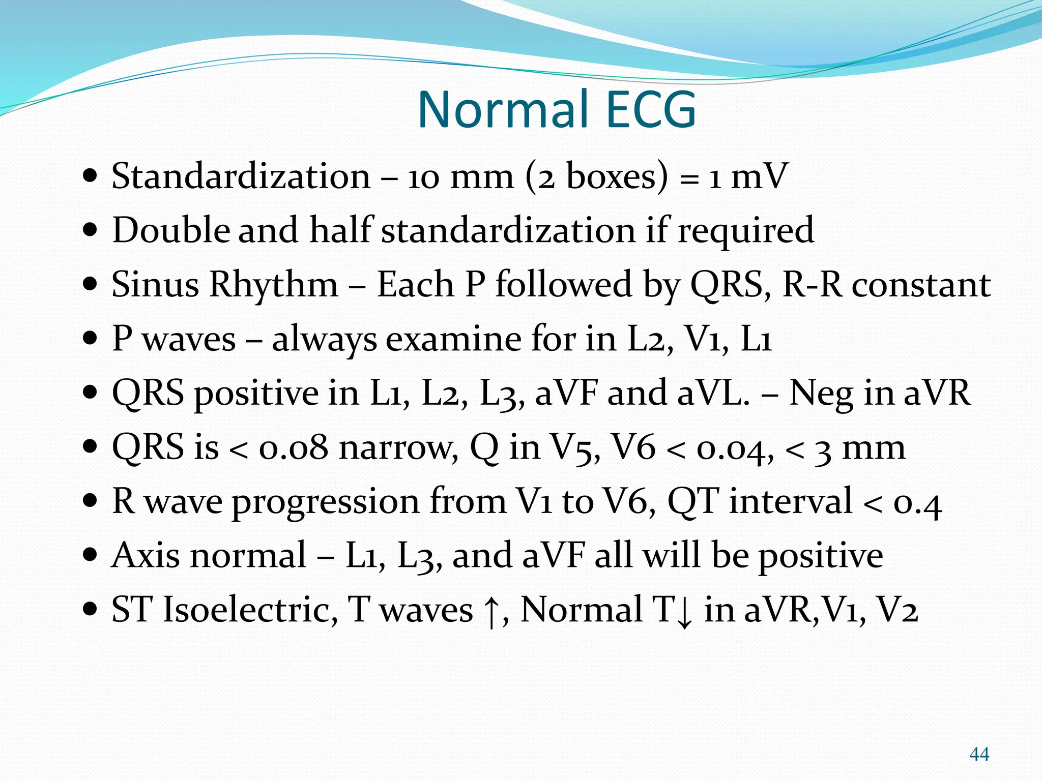 44
Normal ECG
 Standardization – 10 mm (2 boxes) = 1 mV
 Double and half standardization if required
 Sinus Rhythm – Each P followed by QRS, R-R constant
 P waves – always examine for in L2, V1, L1
 QRS positive in L1, L2, L3, aVF and aVL. – Neg in aVR
 QRS is < 0.08 narrow, Q in V5, V6 < 0.04, < 3 mm
 R wave progression from V1 to V6, QT interval < 0.4
 Axis normal – L1, L3, and aVF all will be positive
 ST Isoelectric, T waves ↑, Normal T↓ in aVR,V1, V2
 