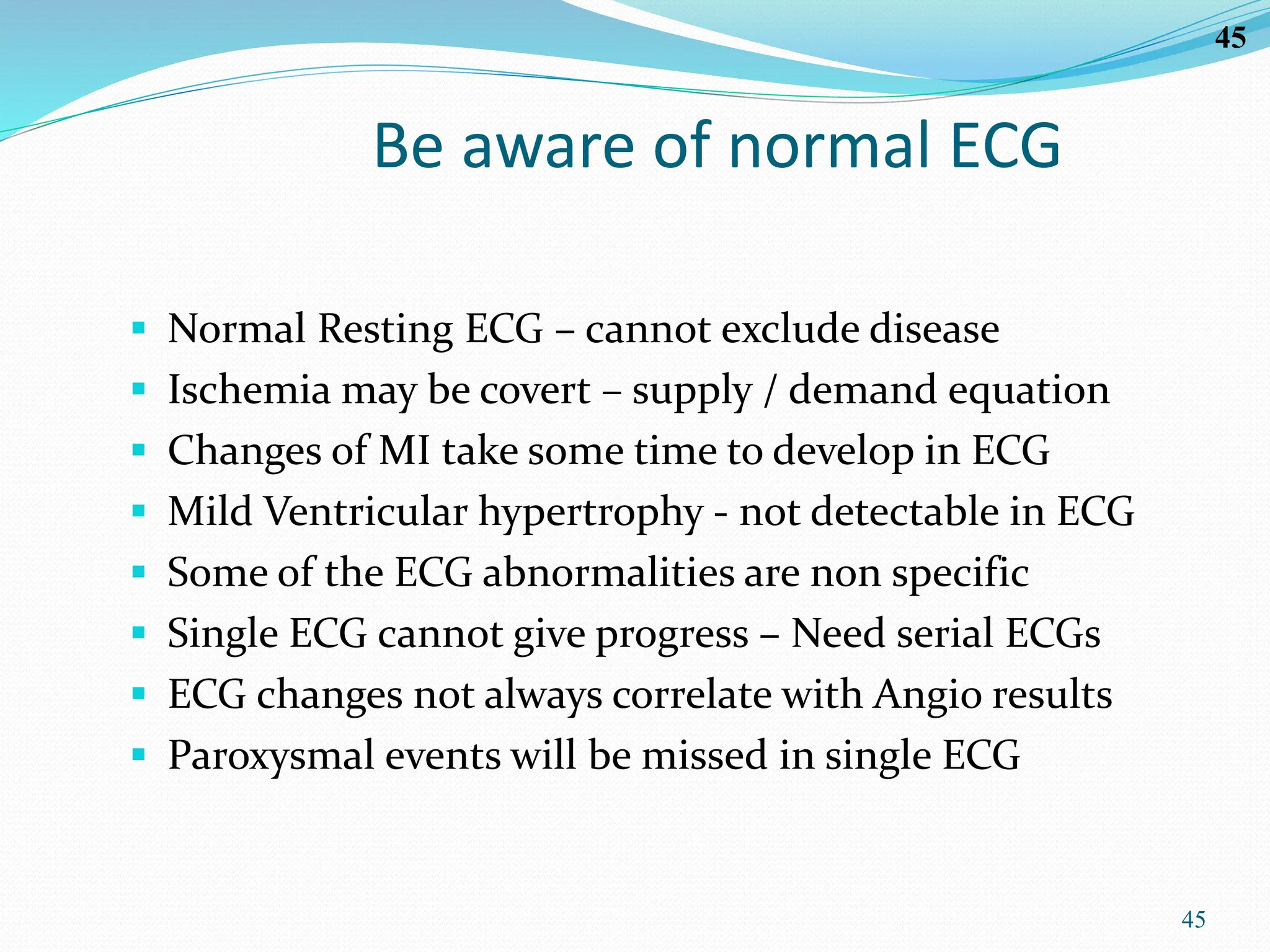 45
45
Be aware of normal ECG
 Normal Resting ECG – cannot exclude disease
 Ischemia may be covert – supply / demand equation
 Changes of MI take some time to develop in ECG
 Mild Ventricular hypertrophy - not detectable in ECG
 Some of the ECG abnormalities are non specific
 Single ECG cannot give progress – Need serial ECGs
 ECG changes not always correlate with Angio results
 Paroxysmal events will be missed in single ECG
 