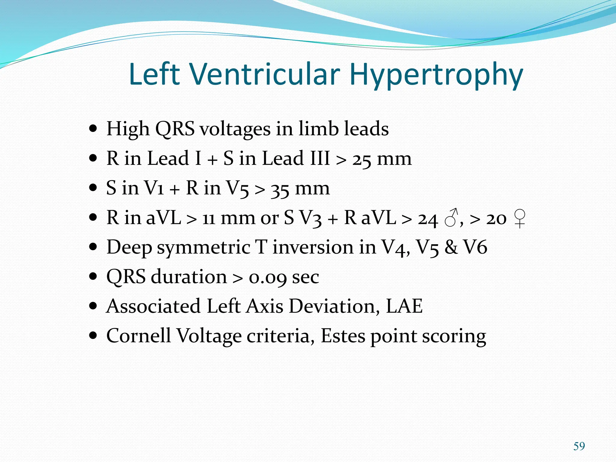 59
 High QRS voltages in limb leads
 R in Lead I + S in Lead III > 25 mm
 S in V1 + R in V5 > 35 mm
 R in aVL > 11 mm or S V3 + R aVL > 24 ♂, > 20 ♀
 Deep symmetric T inversion in V4, V5 & V6
 QRS duration > 0.09 sec
 Associated Left Axis Deviation, LAE
 Cornell Voltage criteria, Estes point scoring
Left Ventricular Hypertrophy
 