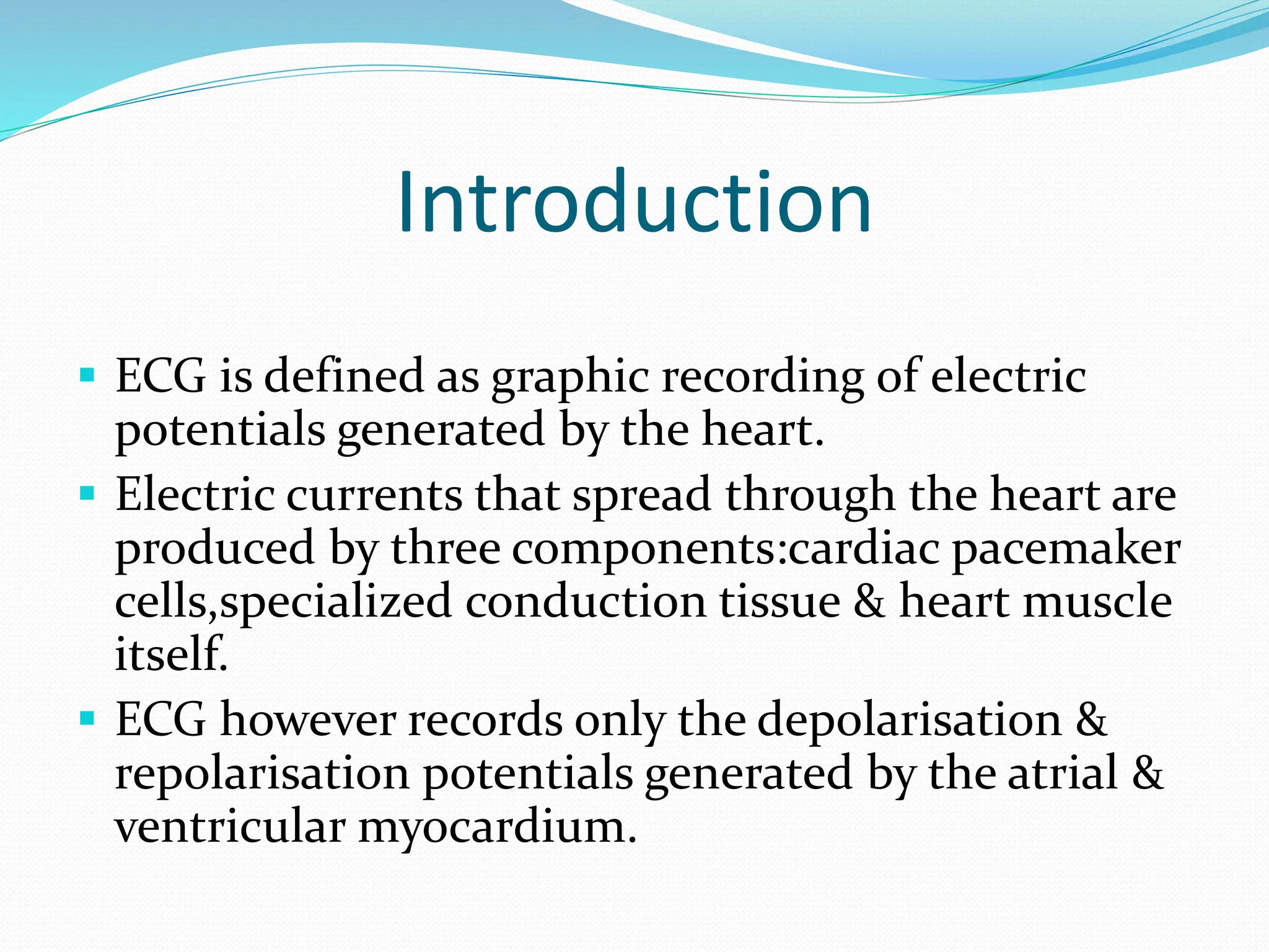 Introduction
 ECG is defined as graphic recording of electric
potentials generated by the heart.
 Electric currents that spread through the heart are
produced by three components:cardiac pacemaker
cells,specialized conduction tissue & heart muscle
itself.
 ECG however records only the depolarisation &
repolarisation potentials generated by the atrial &
ventricular myocardium.
 