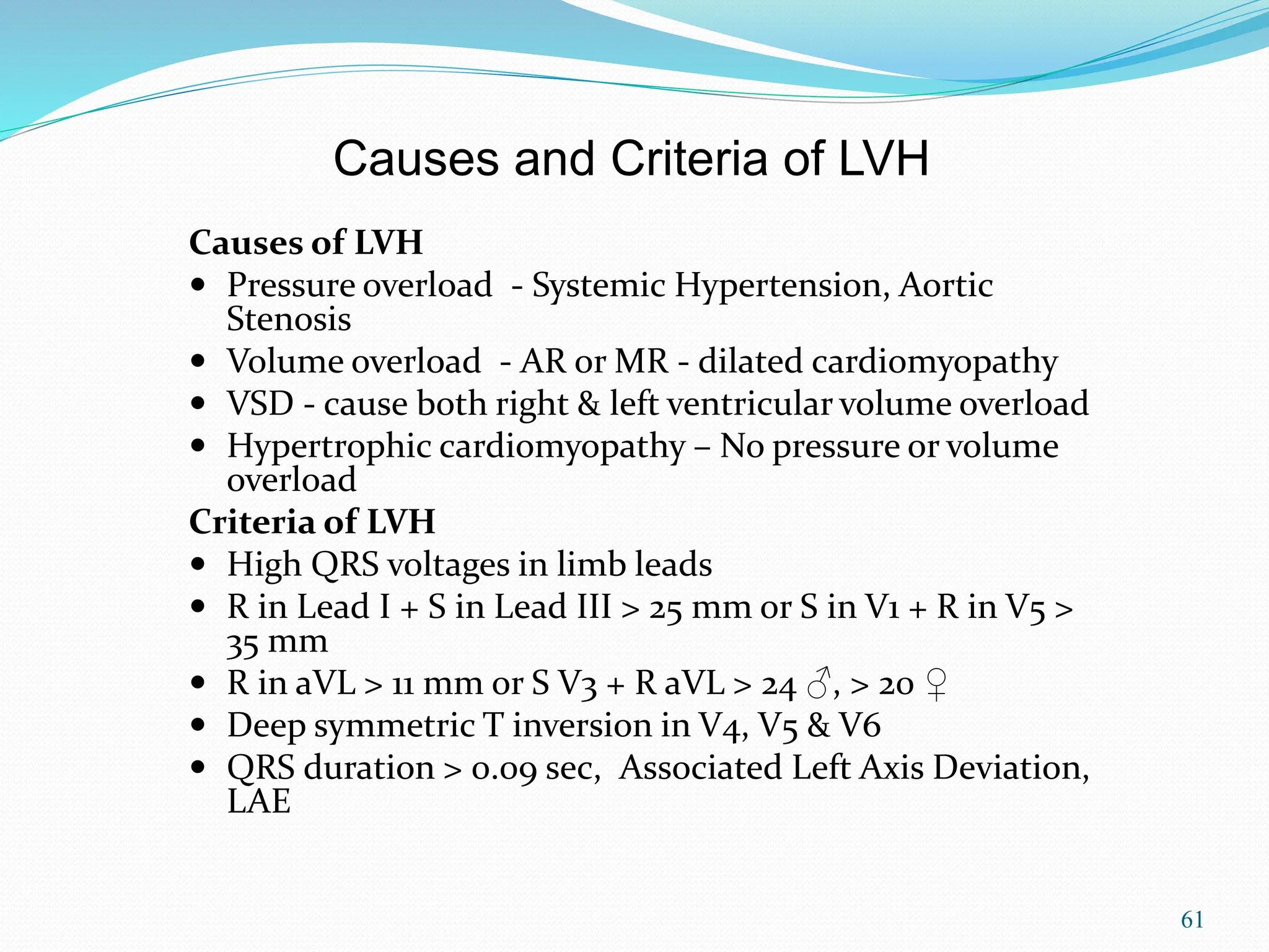 61
Causes of LVH
 Pressure overload - Systemic Hypertension, Aortic
Stenosis
 Volume overload - AR or MR - dilated cardiomyopathy
 VSD - cause both right & left ventricular volume overload
 Hypertrophic cardiomyopathy – No pressure or volume
overload
Criteria of LVH
 High QRS voltages in limb leads
 R in Lead I + S in Lead III > 25 mm or S in V1 + R in V5 >
35 mm
 R in aVL > 11 mm or S V3 + R aVL > 24 ♂, > 20 ♀
 Deep symmetric T inversion in V4, V5 & V6
 QRS duration > 0.09 sec, Associated Left Axis Deviation,
LAE
Causes and Criteria of LVH
 