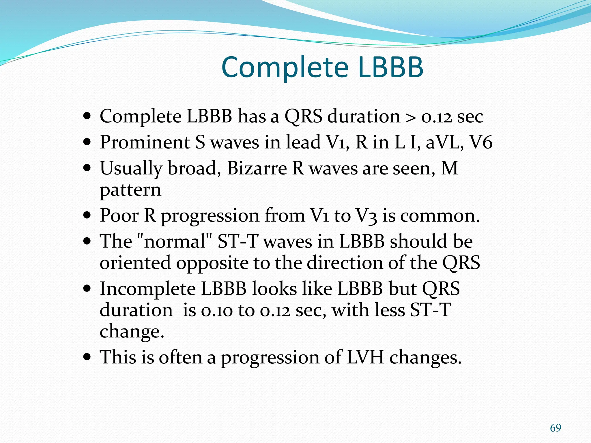 69
Complete LBBB
 Complete LBBB has a QRS duration > 0.12 sec
 Prominent S waves in lead V1, R in L I, aVL, V6
 Usually broad, Bizarre R waves are seen, M
pattern
 Poor R progression from V1 to V3 is common.
 The "normal" ST-T waves in LBBB should be
oriented opposite to the direction of the QRS
 Incomplete LBBB looks like LBBB but QRS
duration is 0.10 to 0.12 sec, with less ST-T
change.
 This is often a progression of LVH changes.
 