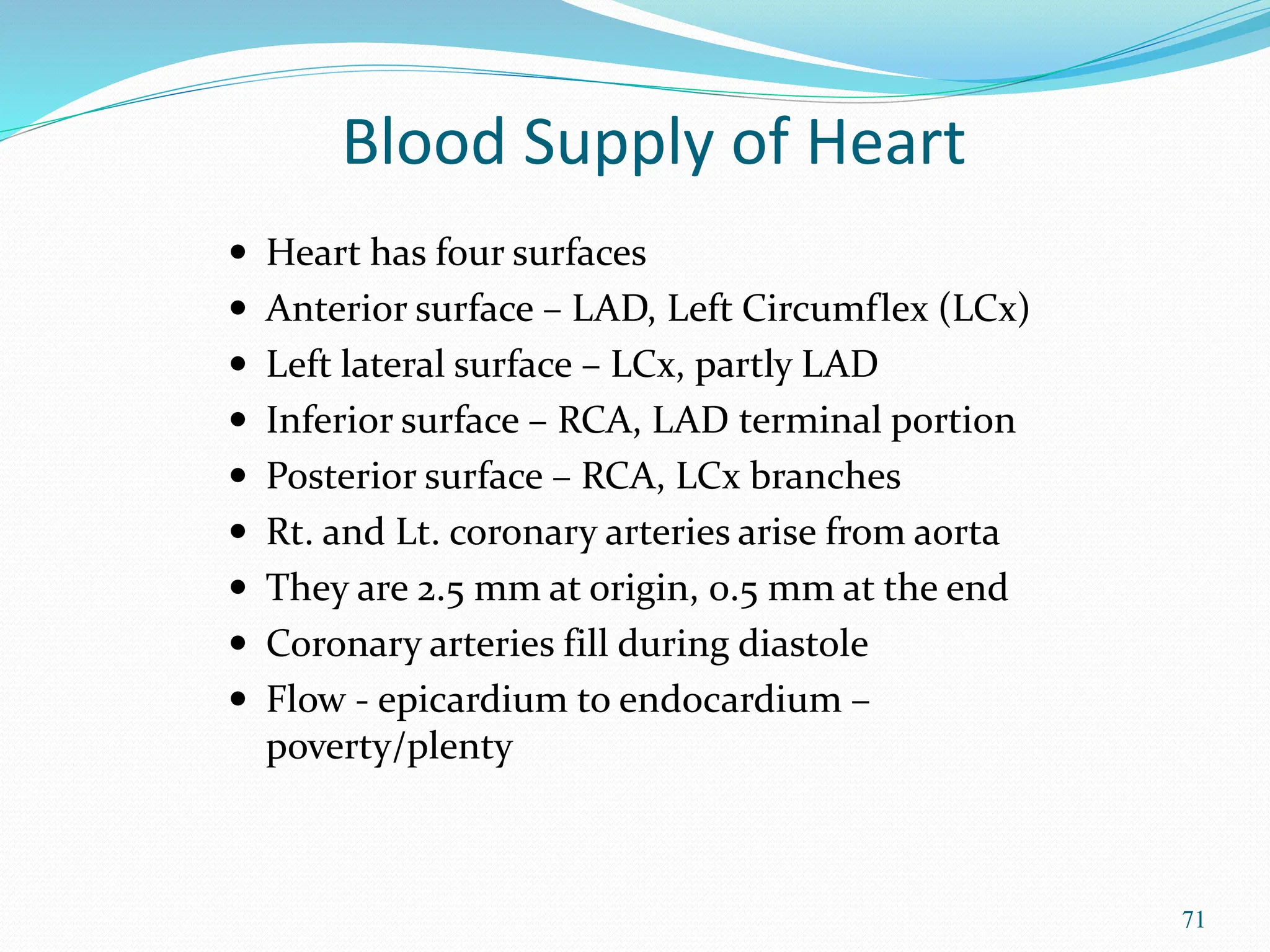 71
 Heart has four surfaces
 Anterior surface – LAD, Left Circumflex (LCx)
 Left lateral surface – LCx, partly LAD
 Inferior surface – RCA, LAD terminal portion
 Posterior surface – RCA, LCx branches
 Rt. and Lt. coronary arteries arise from aorta
 They are 2.5 mm at origin, 0.5 mm at the end
 Coronary arteries fill during diastole
 Flow - epicardium to endocardium –
poverty/plenty
Blood Supply of Heart
 