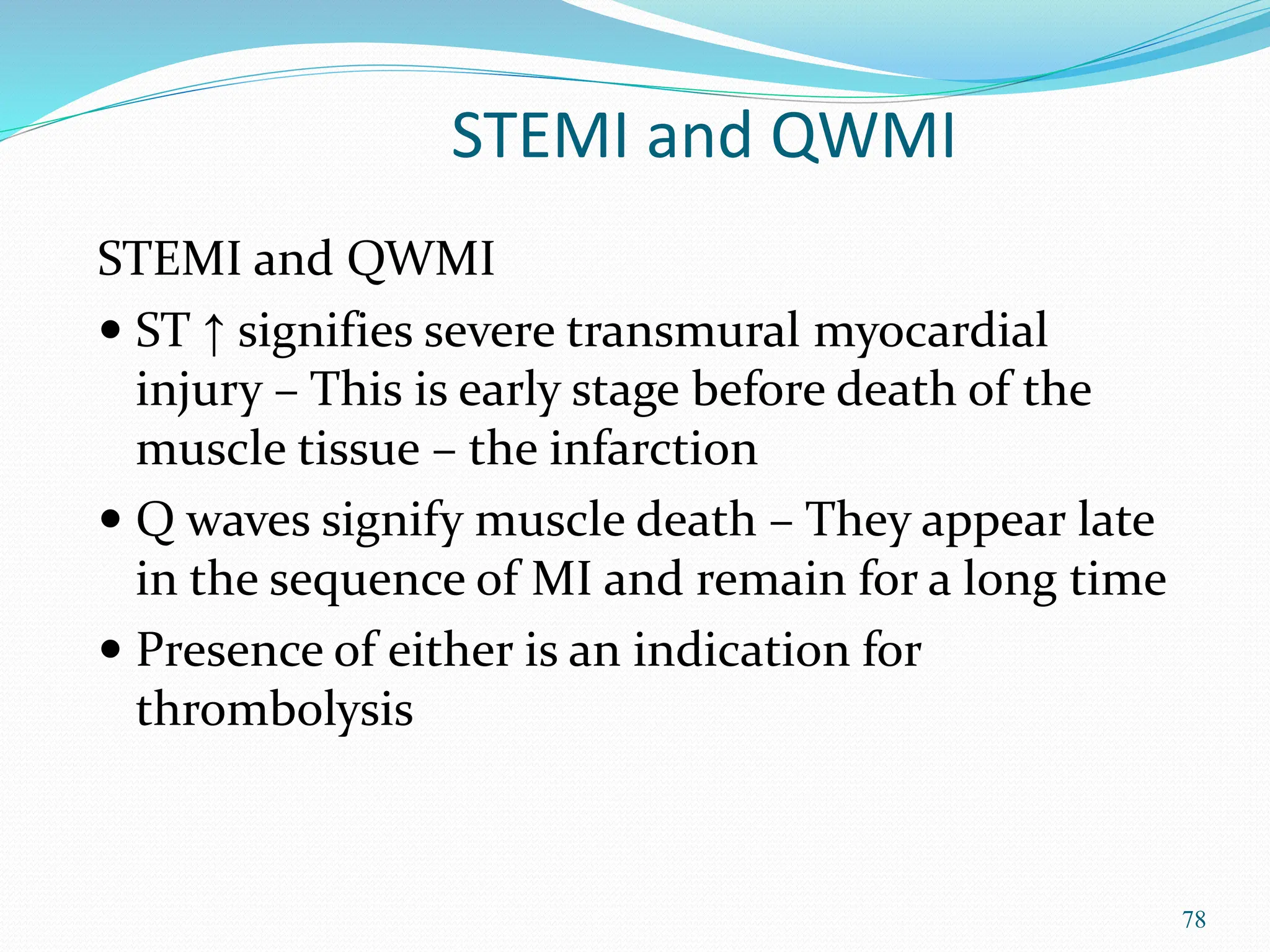 78
STEMI and QWMI
STEMI and QWMI
 ST ↑ signifies severe transmural myocardial
injury – This is early stage before death of the
muscle tissue – the infarction
 Q waves signify muscle death – They appear late
in the sequence of MI and remain for a long time
 Presence of either is an indication for
thrombolysis
 