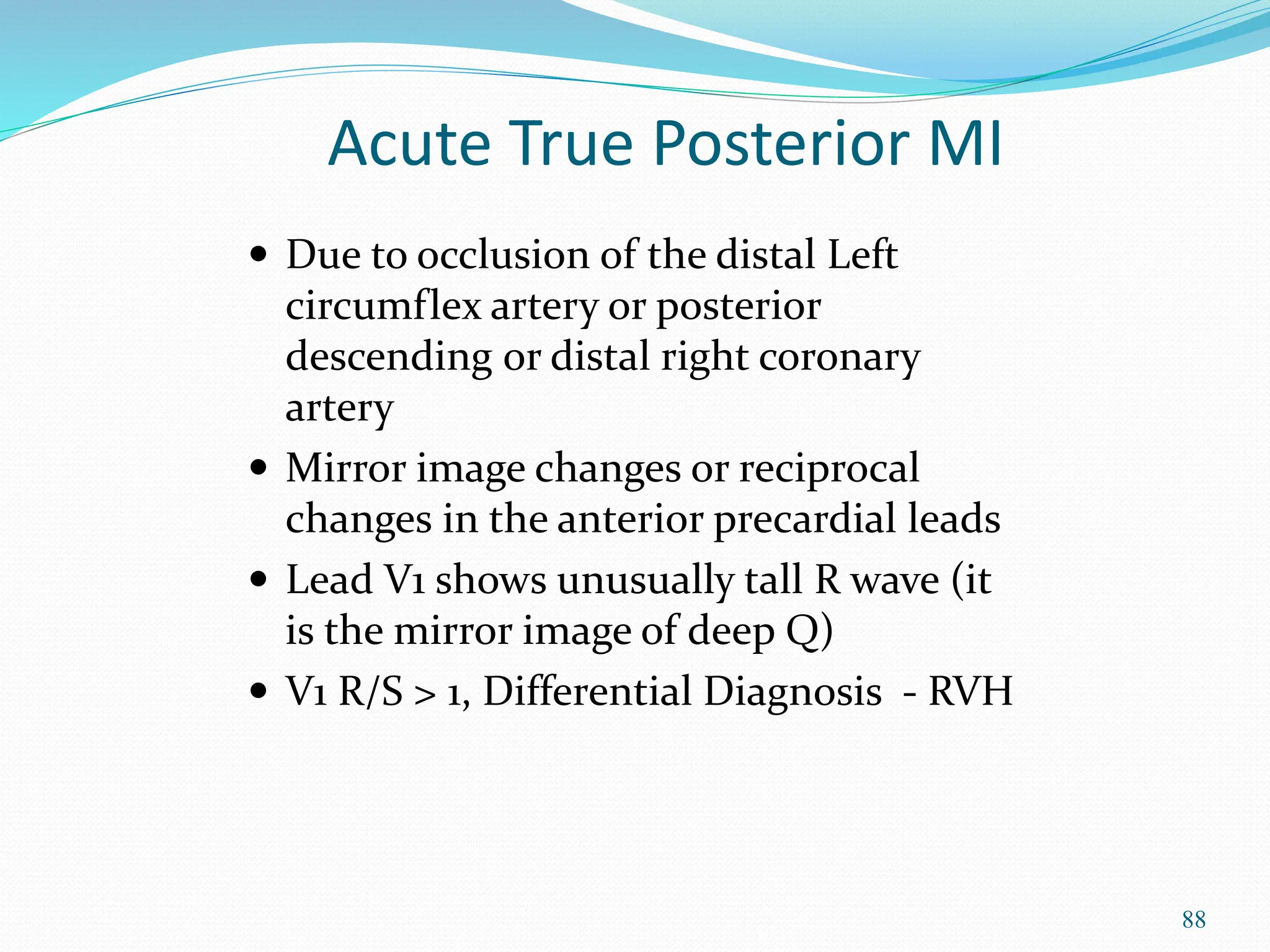 88
 Due to occlusion of the distal Left
circumflex artery or posterior
descending or distal right coronary
artery
 Mirror image changes or reciprocal
changes in the anterior precardial leads
 Lead V1 shows unusually tall R wave (it
is the mirror image of deep Q)
 V1 R/S > 1, Differential Diagnosis - RVH
Acute True Posterior MI
 