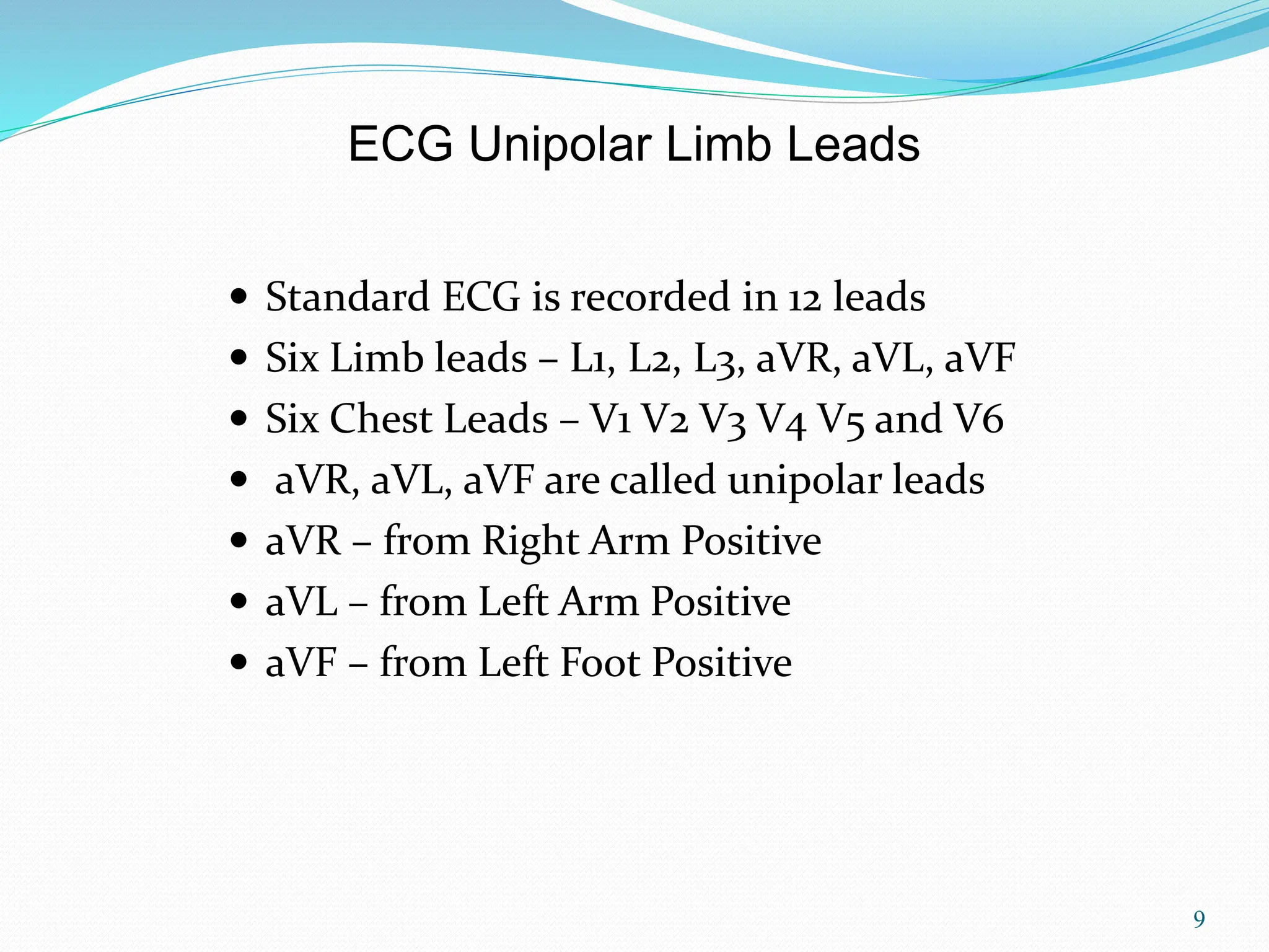 9
 Standard ECG is recorded in 12 leads
 Six Limb leads – L1, L2, L3, aVR, aVL, aVF
 Six Chest Leads – V1 V2 V3 V4 V5 and V6
 aVR, aVL, aVF are called unipolar leads
 aVR – from Right Arm Positive
 aVL – from Left Arm Positive
 aVF – from Left Foot Positive
ECG Unipolar Limb Leads
 