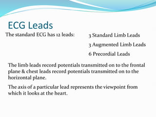 ECG Leads
The standard ECG has 12 leads: 3 Standard Limb Leads
3 Augmented Limb Leads
6 Precordial Leads
The limb leads record potentials transmitted on to the frontal
plane & chest leads record potentials transmitted on to the
horizontal plane.
The axis of a particular lead represents the viewpoint from
which it looks at the heart.
 