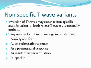 Non specific T wave variants
 Inversion of T waves may occur as non specific
manifestation in leads where T waves are normally
upright.
 They may be found in following circumstances
1. Anxiety and fear
2. As an orthostatic response
3. As a postprandial response
4. As result of hyperventilation
5. Idiopathic
 