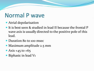 Normal P wave
 Atrial depolarisation
 It is best seen & studied in lead II because the frontal P
wave axis is usually directed to the positive pole of this
lead.
 Duration 80 to 100 msec
 Maximum amplitude 2.5 mm
 Axis +45 to +65
 Biphasic in lead V1
 