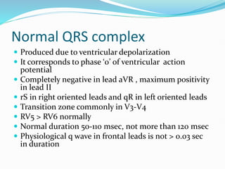 Normal QRS complex
 Produced due to ventricular depolarization
 It corresponds to phase ‘0’ of ventricular action
potential
 Completely negative in lead aVR , maximum positivity
in lead II
 rS in right oriented leads and qR in left oriented leads
 Transition zone commonly in V3-V4
 RV5 > RV6 normally
 Normal duration 50-110 msec, not more than 120 msec
 Physiological q wave in frontal leads is not > 0.03 sec
in duration
 