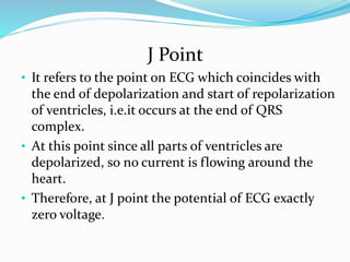J Point
• It refers to the point on ECG which coincides with
the end of depolarization and start of repolarization
of ventricles, i.e.it occurs at the end of QRS
complex.
• At this point since all parts of ventricles are
depolarized, so no current is flowing around the
heart.
• Therefore, at J point the potential of ECG exactly
zero voltage.
 