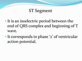 ST Segment
• It is an isoelectric period between the
end of QRS complex and beginning of T
wave.
• It corresponds to phase ‘2’ of ventricular
action potential.
 