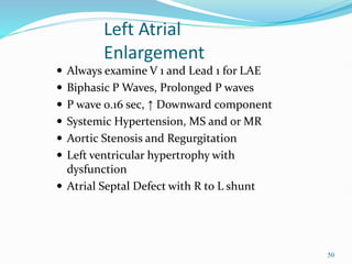 50
 Always examine V 1 and Lead 1 for LAE
 Biphasic P Waves, Prolonged P waves
 P wave 0.16 sec, ↑ Downward component
 Systemic Hypertension, MS and or MR
 Aortic Stenosis and Regurgitation
 Left ventricular hypertrophy with
dysfunction
 Atrial Septal Defect with R to L shunt
Left Atrial
Enlargement
 