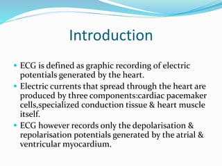 Introduction
 ECG is defined as graphic recording of electric
potentials generated by the heart.
 Electric currents that spread through the heart are
produced by three components:cardiac pacemaker
cells,specialized conduction tissue & heart muscle
itself.
 ECG however records only the depolarisation &
repolarisation potentials generated by the atrial &
ventricular myocardium.
 