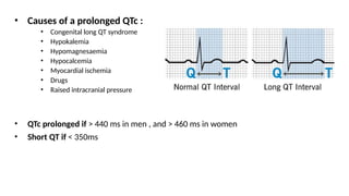 • Causes of a prolonged QTc :
• Congenital long QT syndrome
• Hypokalemia
• Hypomagnesaemia
• Hypocalcemia
• Myocardial ischemia
• Drugs
• Raised intracranial pressure
• QTc prolonged if > 440 ms in men , and > 460 ms in women
• Short QT if < 350ms
 