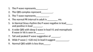 1. The P wave represents_________.
2. The QRS complex represent_________.
3. The T wave represents__________.
4. The normal PR interval in adult is ________ ms.
5. In Normal Sinus rhythm the P wave negative in lead_____
and positive in lead _______.
6. A wide QRS with deep S wave in lead V1 and monophasic
R wave in V6 is seen in ______.
7. Tall and peaked P wave suggestive of _______.
8. Wide P wave ( >120 ms) in lead II suggest __________.
9. Normal QRS width is less than_____.
 