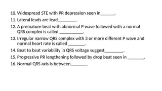 10. Widespread STE with PR depression seen in______.
11. Lateral leads are lead________.
12. A premature beat with abnormal P wave followed with a normal
QRS complex is called __________.
13. Irregular narrow QRS complex with 3 or more different P wave and
normal heart rate is called _______.
14. Beat to beat variability in QRS voltage suggest________.
15. Progressive PR lengthening followed by drop beat seen in _______.
16. Normal QRS axis is between_______.
 