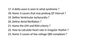 17. A delta wave is seen in what syndrome ?
18. Name 3 causes that may prolong QT interval ?
19. Define Ventricular tachycardia ?
20. Define Atrial fibrillation ?
21. Name the LVH and RVH criteria ?
22. How to calculate heart rate in irregular rhythm ?
23. Name 3 causes of low voltage QRS complexes ?
 