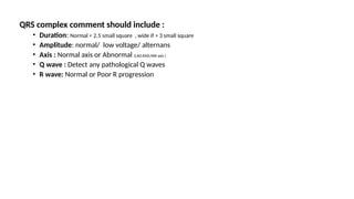 QRS complex comment should include :
• Duration: Normal < 2.5 small square , wide if > 3 small square
• Amplitude: normal/ low voltage/ alternans
• Axis : Normal axis or Abnormal (LAD,RAD,NW axis )
• Q wave : Detect any pathological Q waves
• R wave: Normal or Poor R progression
 