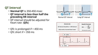 QT Interval
• Normal QT is 350-450 msec
• QT interval is less than half the
preceding RR interval
• QT interval should be adjusted for
heart rate (QTc)
• QTc is prolonged if > 450 ms
• QTc short if < 350 ms
 