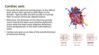 Cardiac axis
• Normally the electrical activity begin at the SAN to
both atrium then spread to AVN down to His
bundle , right bundle and left bundle to Purkinje
fiber to cause ventricular depolarization.
• Whenever the direction of the electrical activity
move toward the lead cause positive deflection ,
move away the lead cause negative deflection ,
move parapedicular to the lead make biphasic
wave.
• Cardiac axis give us an idea of the overall direction
of electrical activity .
 